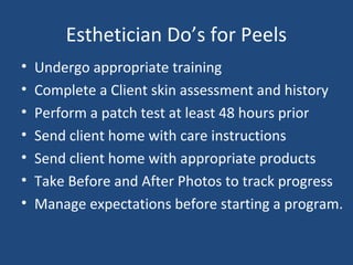 Esthetician Do’s for Peels
• Undergo appropriate training
• Complete a Client skin assessment and history
• Perform a patch test at least 48 hours prior
• Send client home with care instructions
• Send client home with appropriate products
• Take Before and After Photos to track progress
• Manage expectations before starting a program.
 