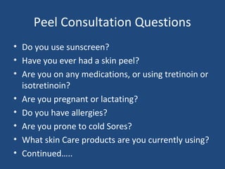 Peel Consultation Questions
• Do you use sunscreen?
• Have you ever had a skin peel?
• Are you on any medications, or using tretinoin or
isotretinoin?
• Are you pregnant or lactating?
• Do you have allergies?
• Are you prone to cold Sores?
• What skin Care products are you currently using?
• Continued…..
 