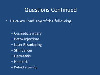 Questions Continued
• Have you had any of the following:
– Cosmetic Surgery
– Botox Injections
– Laser Resurfacing
– Skin Cancer
– Dermatitis
– Hepatitis
– Keloid scarring
 