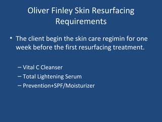 Oliver Finley Skin Resurfacing
Requirements
• The client begin the skin care regimin for one
week before the first resurfacing treatment.
– Vital C Cleanser
– Total Lightening Serum
– Prevention+SPF/Moisturizer
 