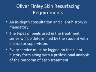 Oliver Finley Skin Resurfacing
Requirements
• An in-depth consultation and client history is
mandatory.
• The types of peels used in the treatment
series will be determined by the student with
instructor supervision.
• Every service must be logged on the client
history form along with a professional analysis
of the outcome of each treatment.
 