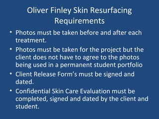 Oliver Finley Skin Resurfacing
Requirements
• Photos must be taken before and after each
treatment.
• Photos must be taken for the project but the
client does not have to agree to the photos
being used in a permanent student portfolio
• Client Release Form’s must be signed and
dated.
• Confidential Skin Care Evaluation must be
completed, signed and dated by the client and
student.
 