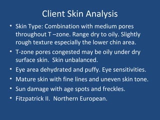 Client Skin Analysis
• Skin Type: Combination with medium pores
throughout T –zone. Range dry to oily. Slightly
rough texture especially the lower chin area.
• T-zone pores congested may be oily under dry
surface skin. Skin unbalanced.
• Eye area dehydrated and puffy. Eye sensitivities.
• Mature skin with fine lines and uneven skin tone.
• Sun damage with age spots and freckles.
• Fitzpatrick II. Northern European.
 