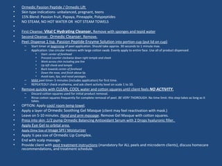 • Ormedic Passion Peptide / Ormedic Lift
• Skin type indications- unbalanced, pregnant, teens
• 15% Blend: Passion fruit, Papaya, Pineapple, Polypeptides
• NO STEAM, NO HOT WATER OR HOT STEAM TOWELS
•
• First Cleanse: Vital C Hydrating Cleanser. Remove with sponges and tepid water
• Second Cleanse: Ormedic Cleanser. Remove.
• Peel: Dispense 1 tsp. Passion Peptide Enzyme Solution into portion cup (put lid on cup)
– Start timer at beginning of peel application. Should take approx. 30 seconds to 1 minute max.
– Application: Use circular motions with large cotton swab. Evenly apply to entire face. Use all of product dispensed.
• Start: center of forehead
• Proceed counter clockwise down right temple and cheek
• Work across chin including jaw line
• Up left cheek and temple
• Back towards center of forehead
• Down the nose, and finish above lip.
• Avoid eyes, lips, and nasal passages.
– MAX peel time= 5 minutes (includes application) for first time.
– REPEATEDLY check erythema, and ask client activity level on scale 1 to 10.
• Remove quickly with CLEAN, COOL water and cotton squares until client feels NO ACTIVITY.
– Discard cotton squares used for initial product removal.
– Rinse cotton squares frequently for complete removal of peel. BE VERY THOROUGH. No time limit: this step takes as long as it
takes.
• OPTION: Apply cool/ room temp towel.
• Apply a layer of Ormedic Soothing Gel Masque (client may feel reactivation with mask.)
• Leave on 5-10 minutes. Hand and arm massage. Remove Gel Masque with cotton squares.
• Press into skin :1/2 pump Ormedic Balancing Antioxidant Serum with 2 Drops hyaluronic filler.
• Apply Eye Gel to orbital area.
• Apply Dime Size of Image SPF/ Moisturizer
• Apply ½ pea size of Ormedic Lip Complex.
• End with scalp massage.
• Provide client with post treatment instructions (mandatory for ALL peels and microderm clients), discuss homecare
recommendations, and treatment schedule.
 