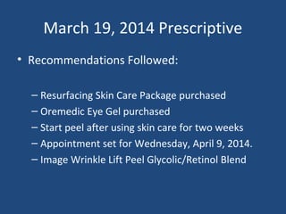 March 19, 2014 Prescriptive
• Recommendations Followed:
– Resurfacing Skin Care Package purchased
– Oremedic Eye Gel purchased
– Start peel after using skin care for two weeks
– Appointment set for Wednesday, April 9, 2014.
– Image Wrinkle Lift Peel Glycolic/Retinol Blend
 