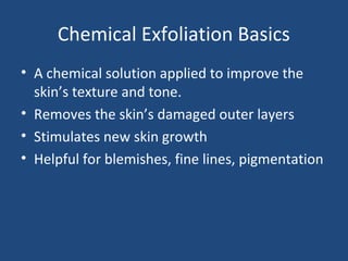 Chemical Exfoliation Basics
• A chemical solution applied to improve the
skin’s texture and tone.
• Removes the skin’s damaged outer layers
• Stimulates new skin growth
• Helpful for blemishes, fine lines, pigmentation
 