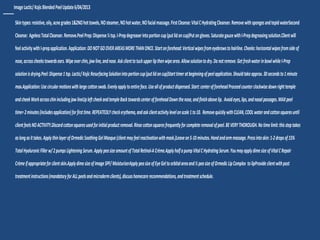 __ImageLactic/KojicBlendedPeelUpdate6/04/2013
Skintypes:resistive,oily,acnegrades1&2NOhottowels,NOsteamer,NOhotwater,NOfacialmassage.FirstCleanse:VitalCHydratingCleanser.RemovewithspongesandtepidwaterSecond
Cleanse: AgelessTotalCleanser.Remove.PeelPrep:Dispense½tsp.I-Prepdegreaserintoportioncup(putlidoncup)Putongloves.SaturategauzewithI-Prepdegreasingsolution.Clientwill
feelactivitywithI-prepapplication.Application:DONOTGOOVERAREASMORETHANONCE.Startonforehead:Verticalwipesfromeyebrowstohairline.Cheeks:horizontalwipesfromsideof
nose,acrosscheekstowardsears.Wipeoverchin,jawline,andnose.Askclienttotuckupperlipthenwipearea.Allowsolutiontodry.Donotremove.GetfreshwaterinbowlwhileI-Prep
solutionisdrying.Peel:Dispense1tsp.Lactic/KojicResurfacingSolutionintoportioncup(putlidoncup)Starttimeratbeginningofpeelapplication.Shouldtakeapprox.30secondsto1minute
max.Application:Usecircularmotionswithlargecottonswab.Evenlyapplytoentireface.Useallofproductdispensed.Start:centerofforeheadProceedcounterclockwisedownrighttemple
andcheekWorkacrosschinincludingjawlineUpleftcheekandtempleBacktowardscenterofforeheadDownthenose,andfinishabovelip. Avoideyes,lips,andnasalpassages.MAXpeel
time=2minutes(includesapplication)forfirsttime.REPEATEDLYcheckerythema,andaskclientactivitylevelonscale1to10. RemovequicklywithCLEAN,COOLwaterandcottonsquaresuntil
clientfeelsNOACTIVITY.Discardcottonsquaresusedforinitialproductremoval.Rinsecottonsquaresfrequentlyforcompleteremovalofpeel.BEVERYTHOROUGH.Notimelimit:thissteptakes
aslongasittakes.ApplythinlayerofOrmedicSoothingGelMasque(clientmayfeelreactivationwithmask.)Leaveon5-10minutes.Handandarmmassage.Pressintoskin:1-2dropsof15%
TotalHyaluronicFillerw/2pumpsLighteningSerum.ApplypeasizeamountofTotalRetinol-ACrème.ApplyhalfapumpVitalCHydratingSerum.YoumayapplydimesizeofVitalCRepair
Crèmeifappropriateforclientskin.ApplydimesizeofImageSPF/MoisturizerApplypeasizeofEyeGeltoorbitalareaand½peasizeofOrmedicLipComplex tolipProvideclientwithpost
treatmentinstructions(mandatoryforALLpeelsandmicrodermclients),discusshomecarerecommendations,andtreatmentschedule.
 