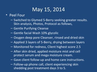 May 15, 2014
• Peel Four
– Switched to Glymed 5-Berry seeking greater results.
Skin analysis, Photos, Protocol as follows,
– Gentle Purifying Cleanse
– Gentle facial Wash 10% glycolic
– Oxygen deep pore Cleanser, rinsed and dried skin
– Applied 3 layers of 5-Berry, drying between layers
– Monitored for redness, Client highest score 2.5
– After skin dried, applied moisture mist and cell
protect serum and mega moisture cream.
– Gave client follow-up and home care instructions.
– Follow-up phone call, client experiencing skin
shedding post treatment days 3 to 5.
 