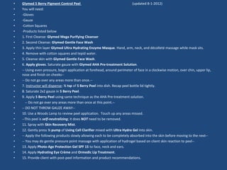 • Glymed 5 Berry Pigment Control Peel (updated 8-1-2012)
• You will need:
• -Gloves
• -Gauze
• -Cotton Squares
• -Products listed below
• 1. First Cleanse: Glymed Mega Purifying Cleanser
• 2. Second Cleanse: Glymed Gentle Face Wash
• 3. Apply thin layer Glymed Ultra Hydrating Enzyme Masque. Hand, arm, neck, and décolleté massage while mask sits.
• 4. Remove with cotton squares and tepid water.
• 5. Cleanse skin with Glymed Gentle Face Wash.
• 6. Apply gloves. Saturate gauze with Glymed AHA Pre-treatment Solution.
• -- Using even pressure, begin application at forehead, around perimeter of face in a clockwise motion, over chin, upper lip,
nose and finish on cheeks--
• -- Do not go over any areas more than once.--
• 7. Instructor will dispense: ½ tsp of 5 Berry Peel into dish. Recap peel bottle lid tightly.
• 8. Saturate 2x2 gauze in 5 Berry Peel.
• 9. Apply 5 Berry Peel using same technique as the AHA Pre-treatment solution.
• -- Do not go over any areas more than once at this point.--
• -- DO NOT THROW GAUZE AWAY--
• 10. Use a Woods Lamp to review peel application. Touch up any areas missed.
• --This peel is self-neutralizing; it does NOT need to be removed.
• 11. Spray with Skin Recovery Mist.
• 12. Gently press ½ pump of Living Cell Clarifier mixed with Ultra Hydro Gel into skin.
• -- Apply the following products slowly allowing each to be completely absorbed into the skin before moving to the next--
• -- You may do gentle pressure point massage with application of hydrogel based on client skin reaction to peel--
• 13. Apply Photo-Age Protection Gel SPF 15 to face, neck and ears.
• 14. Apply Hydrating Eye Crème and Ormedic Lip Treatment.
• 15. Provide client with post-peel information and product recommendations.
 