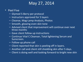 May 27, 2014
• Peel Five
– Glymed 5-Berry per protocol
– Instructors approved for 5 layers
– Cleanse, Mag-Lamp Analysis, Photos
– Smooth, glowing even skin tone
– Advised client that improvement will continue over next
three months
– Gave client follow up instructions
– Continue Vital C Cleanser, Total lightening Serum and
Sunscreen.
– Follow-up phone call
– Client reported that skin is peeling off in layers.
– Another call and client still shedding skin after 5 days.
– Client is doing well and looking forward to bright new skin
 