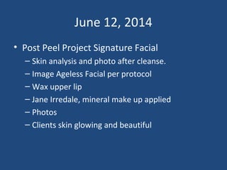 June 12, 2014
• Post Peel Project Signature Facial
– Skin analysis and photo after cleanse.
– Image Ageless Facial per protocol
– Wax upper lip
– Jane Irredale, mineral make up applied
– Photos
– Clients skin glowing and beautiful
 