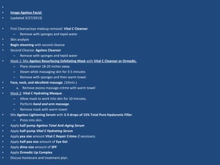 •
• Image Ageless Facial
• (updated 3/27/2013)
• First Cleanse/eye makeup removal: Vital C Cleanser
– Remove with sponges and tepid water
• Skin analysis
• Begin steaming with second cleanse
• Second Cleanse: Ageless Cleanser
– Remove with sponges and tepid water
• Mask 1: Mix Ageless Resurfacing Exfoliating Mask with Vital C Cleanser or Ormedic.
– Place steamer 18-20 inches away.
– Steam while massaging skin for 3-5 minutes
– Remove with sponges and then warm towel.
• Face, neck, and décolleté massage. (10min.)
• a. Remove excess massage crème with warm towel
• Mask 2: Vital C Hydrating Masque.
– Allow mask to work into skin for 10 minutes.
– Perform hand and arm massage.
– Remove mask with warm towel.
• Mix Ageless Lightening Serum with 2-3 drops of 15% Total Pure Hyaluronic Filler.
– Press into skin.
• Apply half pump Ageless Total Anti-Aging Serum
• Apply half pump Vital C Hydrating Serum
• Apply pea size amount Vital C Repair Crème if necessary.
• Apply half pea size amount of Eye Gel.
• Apply dime size amount of SPF
• Apply Ormedic Lip Complex
• Discuss homecare and treatment plan.
 