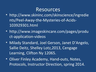 Resources
• http://www.skininc.com/skinscience/ingredie
nts/Peel-Away-the-Mysteries-of-Acids-
103929301.html
• http://www.imageskincare.com/pages/produ
ct-application-videos
• Milady Standard, Joel Gerson, Janet D’Angelo,
Sallie Deitz, Shelley Lotz,2013, Cengage
Learning, Clifton Ny 12065.
• Oliver Finley Academy, Hand-outs, Notes,
Protocols, Instructor Direction, spring 2014.
 