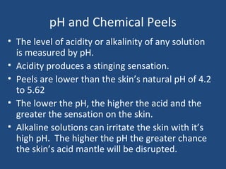 pH and Chemical Peels
• The level of acidity or alkalinity of any solution
is measured by pH.
• Acidity produces a stinging sensation.
• Peels are lower than the skin’s natural pH of 4.2
to 5.62
• The lower the pH, the higher the acid and the
greater the sensation on the skin.
• Alkaline solutions can irritate the skin with it’s
high pH. The higher the pH the greater chance
the skin’s acid mantle will be disrupted.
 