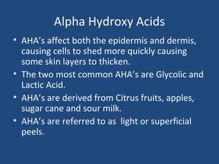 Alpha Hydroxy Acids
• AHA’s affect both the epidermis and dermis,
causing cells to shed more quickly causing
some skin layers to thicken.
• The two most common AHA’s are Glycolic and
Lactic Acid.
• AHA’s are derived from Citrus fruits, apples,
sugar cane and sour milk.
• AHA’s are referred to as light or superficial
peels.
 