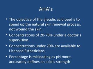AHA’s
• The objective of the glycolic acid peel is to
speed up the natural skin renewal process,
not wound the skin.
• Concentrations of 20-70% under a doctor’s
supervision.
• Concentrations under 20% are available to
Licensed Estheticians.
• Percentage is misleading as pH more
accurately defines an acid’s strength
 