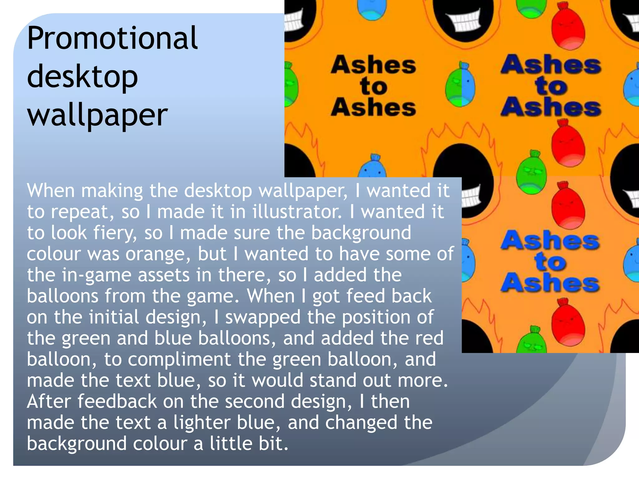 When making the desktop wallpaper, I wanted it
to repeat, so I made it in illustrator. I wanted it
to look fiery, so I made sure the background
colour was orange, but I wanted to have some of
the in-game assets in there, so I added the
balloons from the game. When I got feed back
on the initial design, I swapped the position of
the green and blue balloons, and added the red
balloon, to compliment the green balloon, and
made the text blue, so it would stand out more.
After feedback on the second design, I then
made the text a lighter blue, and changed the
background colour a little bit.
Promotional
desktop
wallpaper
 