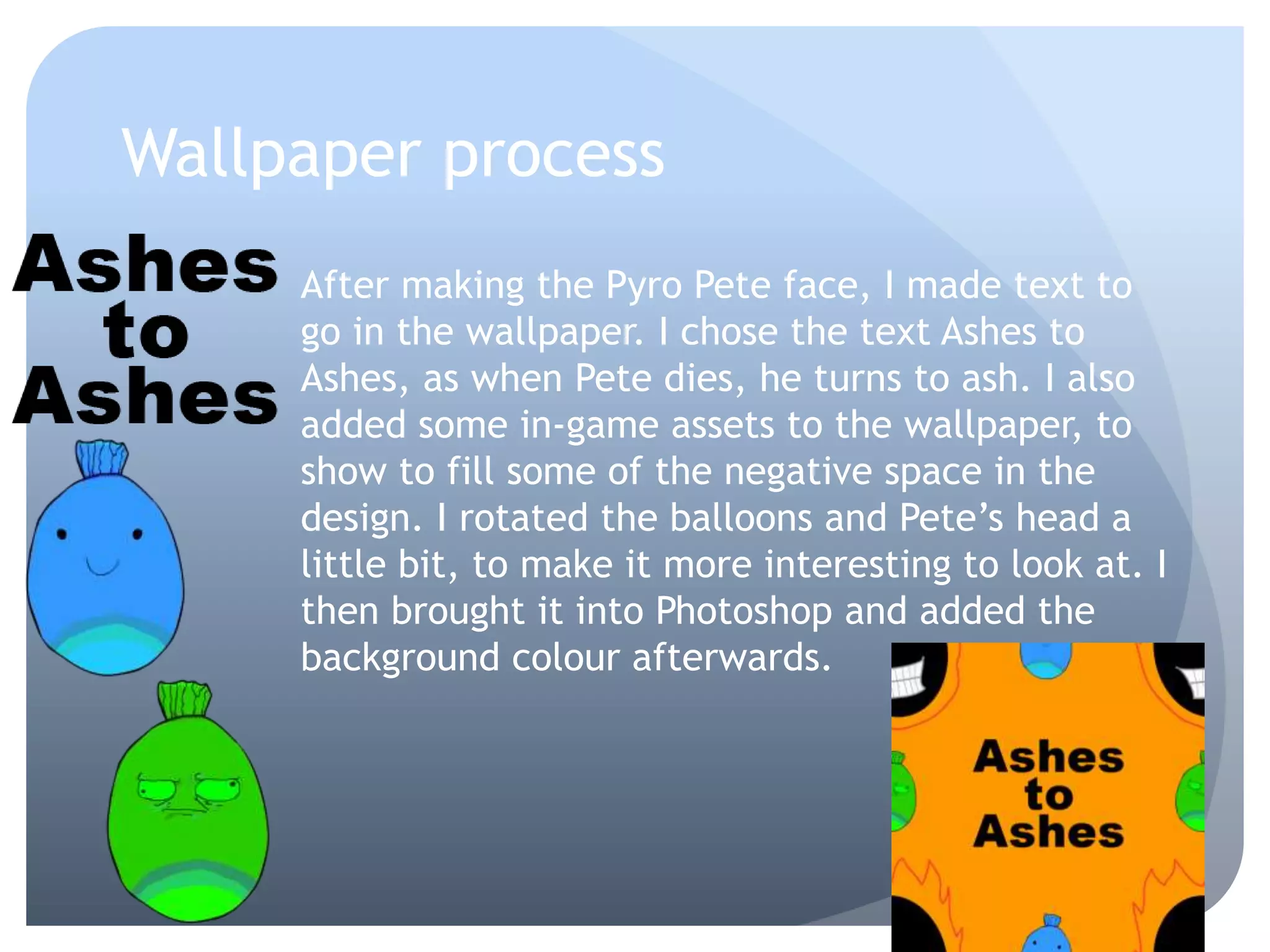 Wallpaper process
After making the Pyro Pete face, I made text to
go in the wallpaper. I chose the text Ashes to
Ashes, as when Pete dies, he turns to ash. I also
added some in-game assets to the wallpaper, to
show to fill some of the negative space in the
design. I rotated the balloons and Pete’s head a
little bit, to make it more interesting to look at. I
then brought it into Photoshop and added the
background colour afterwards.
 