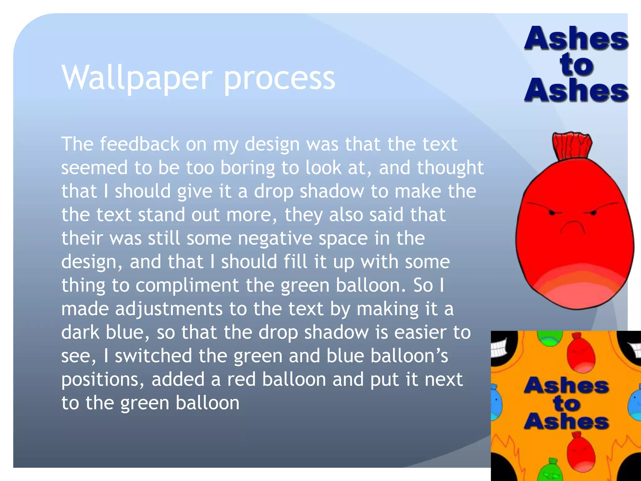 Wallpaper process
The feedback on my design was that the text
seemed to be too boring to look at, and thought
that I should give it a drop shadow to make the
the text stand out more, they also said that
their was still some negative space in the
design, and that I should fill it up with some
thing to compliment the green balloon. So I
made adjustments to the text by making it a
dark blue, so that the drop shadow is easier to
see, I switched the green and blue balloon’s
positions, added a red balloon and put it next
to the green balloon
 