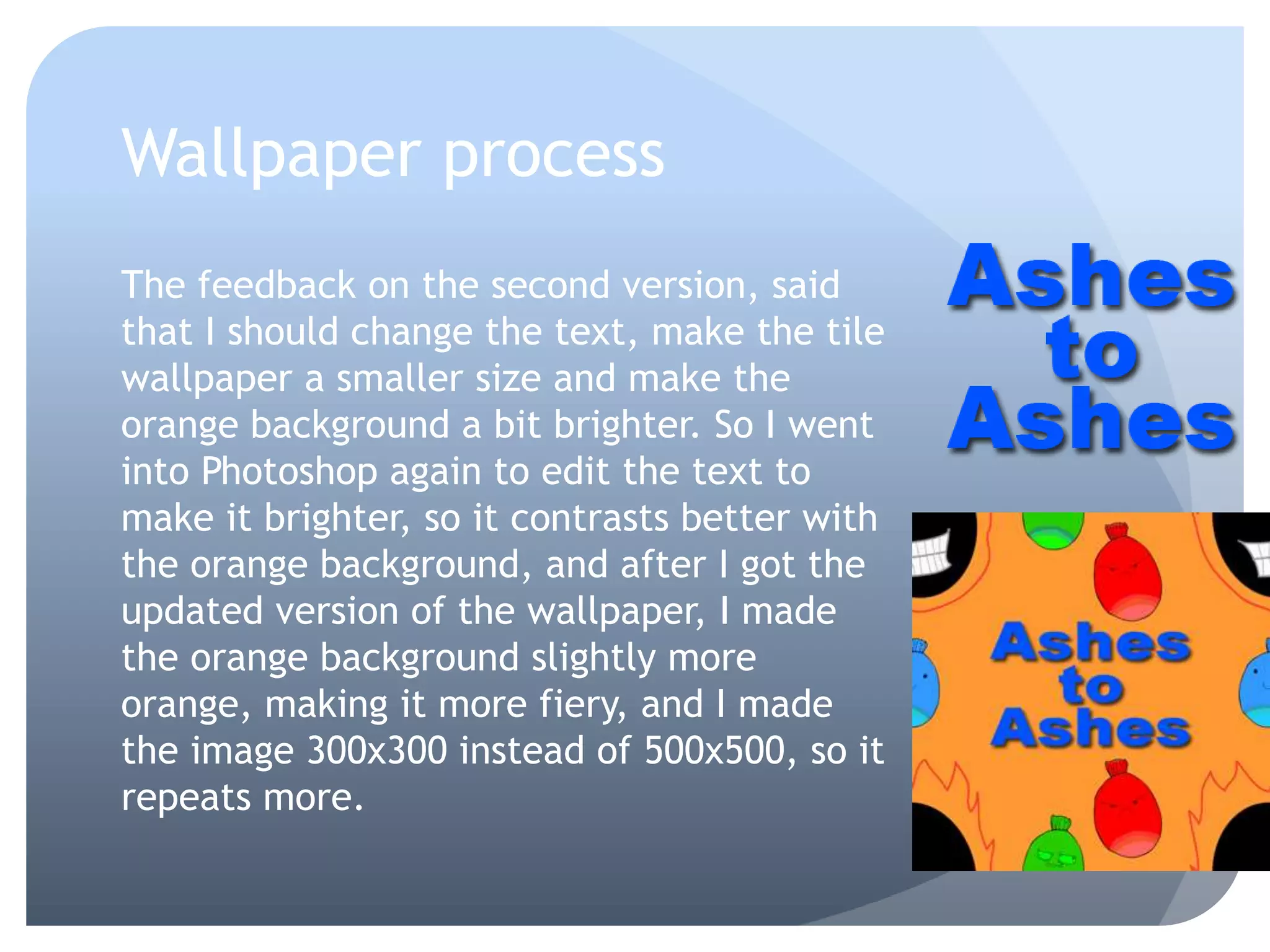 Wallpaper process
The feedback on the second version, said
that I should change the text, make the tile
wallpaper a smaller size and make the
orange background a bit brighter. So I went
into Photoshop again to edit the text to
make it brighter, so it contrasts better with
the orange background, and after I got the
updated version of the wallpaper, I made
the orange background slightly more
orange, making it more fiery, and I made
the image 300x300 instead of 500x500, so it
repeats more.
 