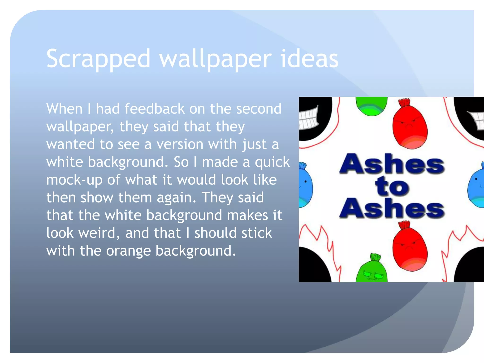 Scrapped wallpaper ideas
When I had feedback on the second
wallpaper, they said that they
wanted to see a version with just a
white background. So I made a quick
mock-up of what it would look like
then show them again. They said
that the white background makes it
look weird, and that I should stick
with the orange background.
 