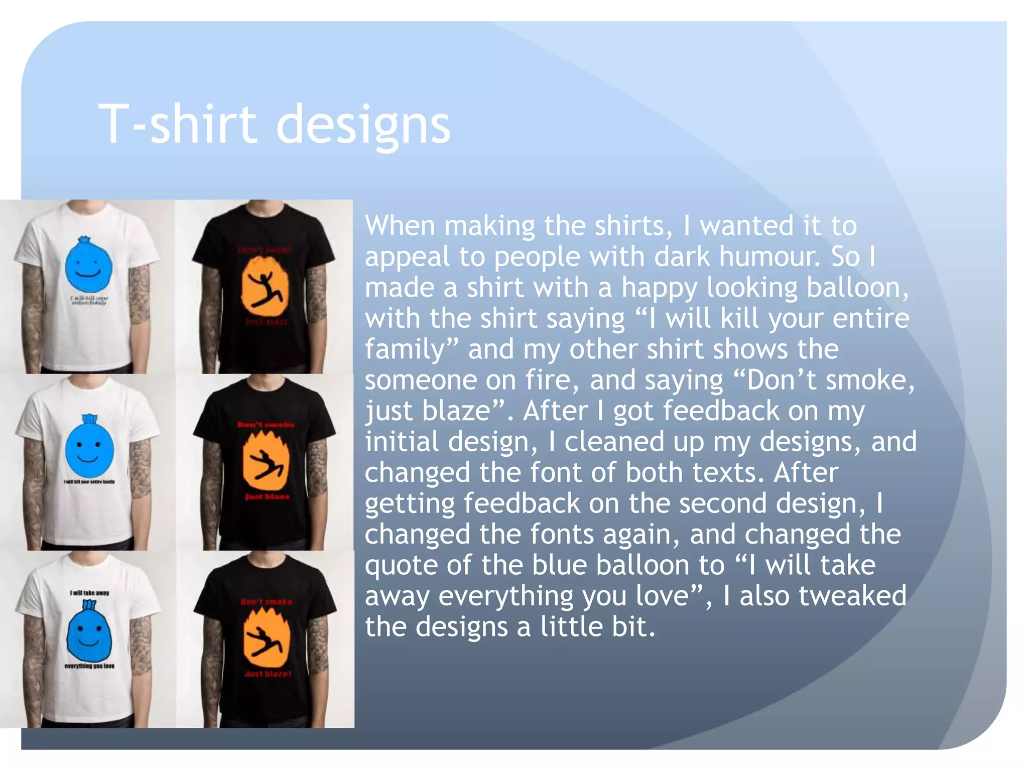 T-shirt designs
When making the shirts, I wanted it to
appeal to people with dark humour. So I
made a shirt with a happy looking balloon,
with the shirt saying “I will kill your entire
family” and my other shirt shows the
someone on fire, and saying “Don’t smoke,
just blaze”. After I got feedback on my
initial design, I cleaned up my designs, and
changed the font of both texts. After
getting feedback on the second design, I
changed the fonts again, and changed the
quote of the blue balloon to “I will take
away everything you love”, I also tweaked
the designs a little bit.
 