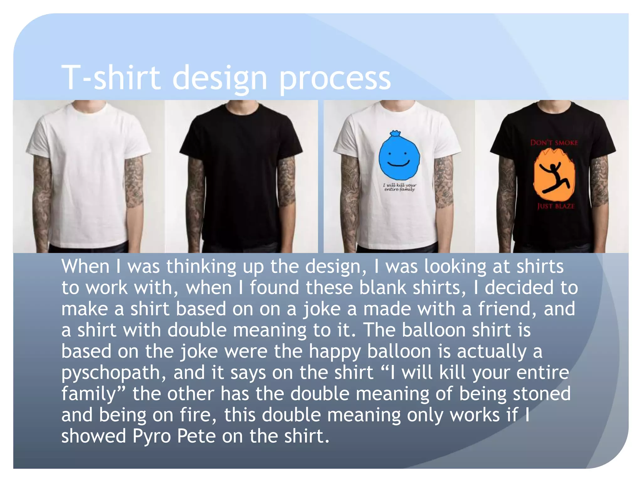 T-shirt design process
When I was thinking up the design, I was looking at shirts
to work with, when I found these blank shirts, I decided to
make a shirt based on on a joke a made with a friend, and
a shirt with double meaning to it. The balloon shirt is
based on the joke were the happy balloon is actually a
pyschopath, and it says on the shirt “I will kill your entire
family” the other has the double meaning of being stoned
and being on fire, this double meaning only works if I
showed Pyro Pete on the shirt.
 