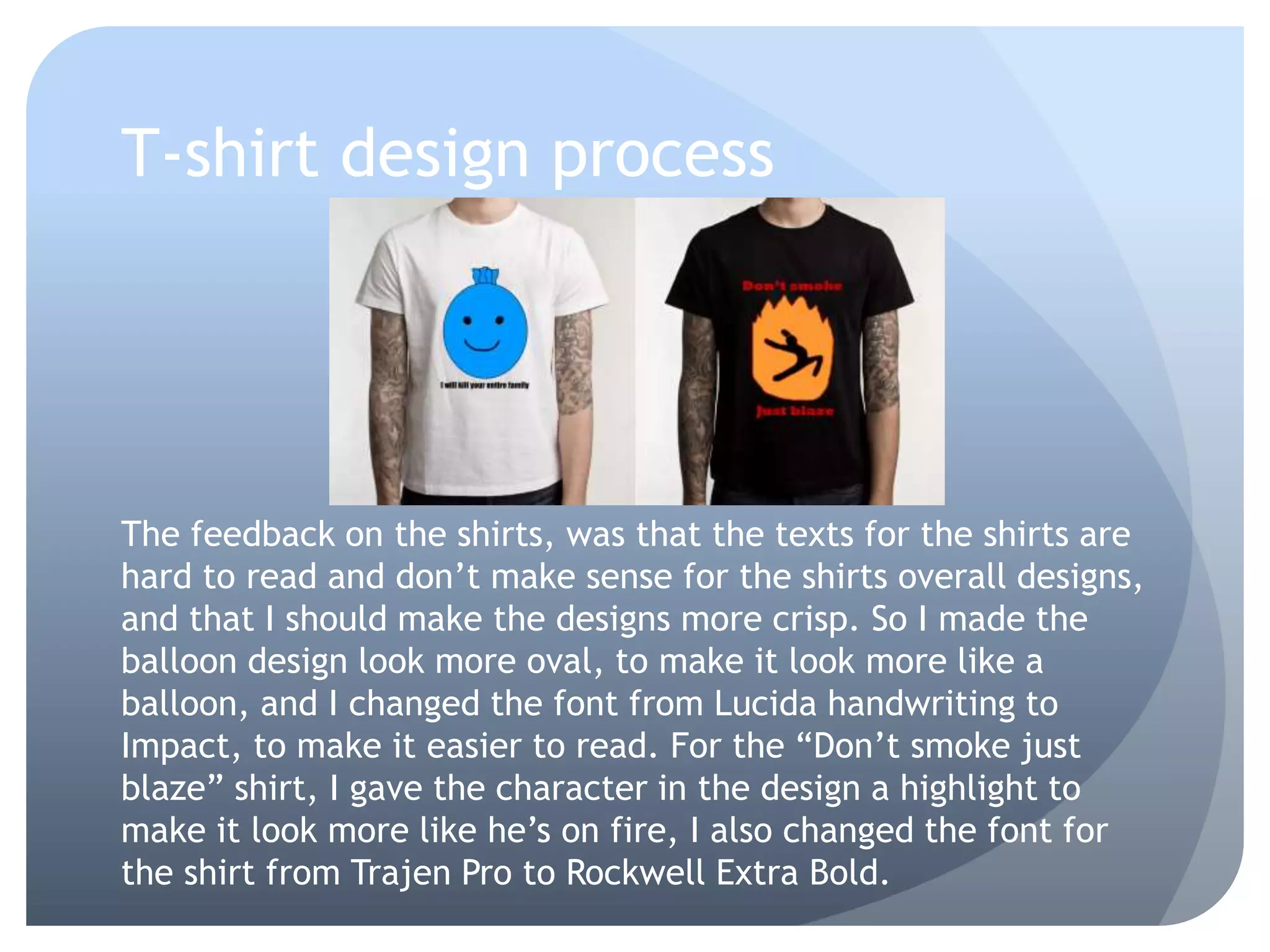 T-shirt design process
The feedback on the shirts, was that the texts for the shirts are
hard to read and don’t make sense for the shirts overall designs,
and that I should make the designs more crisp. So I made the
balloon design look more oval, to make it look more like a
balloon, and I changed the font from Lucida handwriting to
Impact, to make it easier to read. For the “Don’t smoke just
blaze” shirt, I gave the character in the design a highlight to
make it look more like he’s on fire, I also changed the font for
the shirt from Trajen Pro to Rockwell Extra Bold.
 