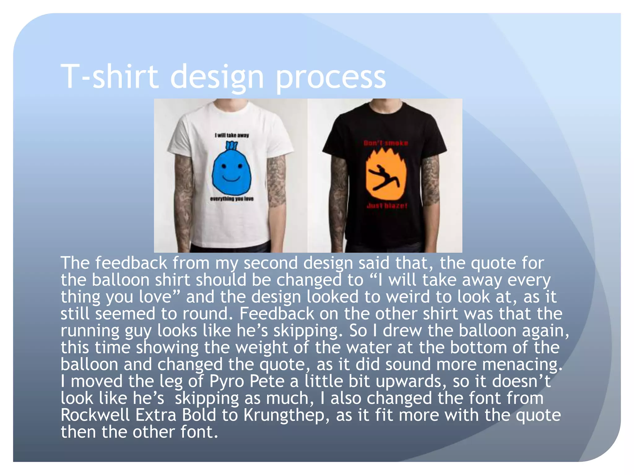 T-shirt design process
The feedback from my second design said that, the quote for
the balloon shirt should be changed to “I will take away every
thing you love” and the design looked to weird to look at, as it
still seemed to round. Feedback on the other shirt was that the
running guy looks like he’s skipping. So I drew the balloon again,
this time showing the weight of the water at the bottom of the
balloon and changed the quote, as it did sound more menacing.
I moved the leg of Pyro Pete a little bit upwards, so it doesn’t
look like he’s skipping as much, I also changed the font from
Rockwell Extra Bold to Krungthep, as it fit more with the quote
then the other font.
 