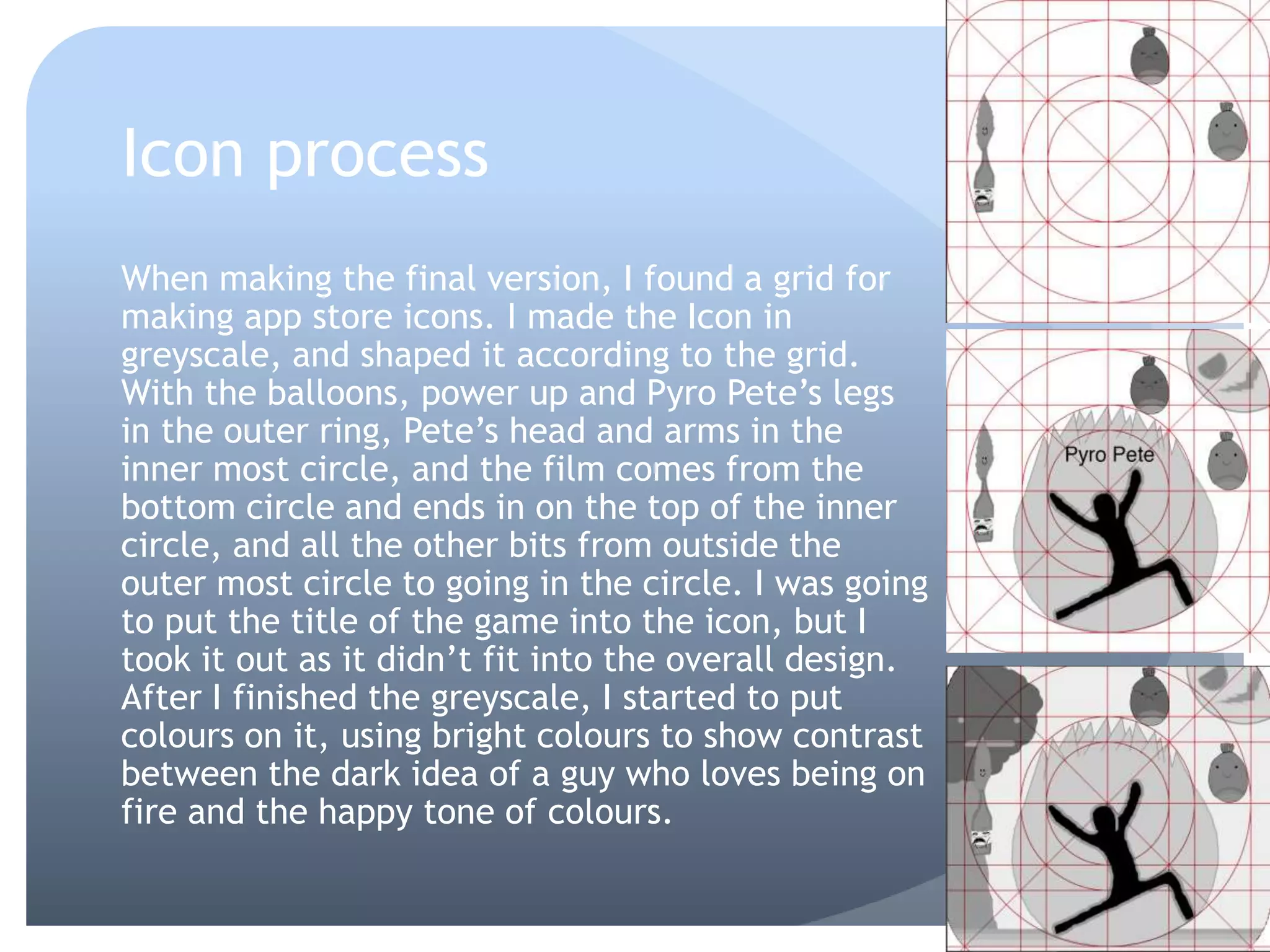 Icon process
When making the final version, I found a grid for
making app store icons. I made the Icon in
greyscale, and shaped it according to the grid.
With the balloons, power up and Pyro Pete’s legs
in the outer ring, Pete’s head and arms in the
inner most circle, and the film comes from the
bottom circle and ends in on the top of the inner
circle, and all the other bits from outside the
outer most circle to going in the circle. I was going
to put the title of the game into the icon, but I
took it out as it didn’t fit into the overall design.
After I finished the greyscale, I started to put
colours on it, using bright colours to show contrast
between the dark idea of a guy who loves being on
fire and the happy tone of colours.
 