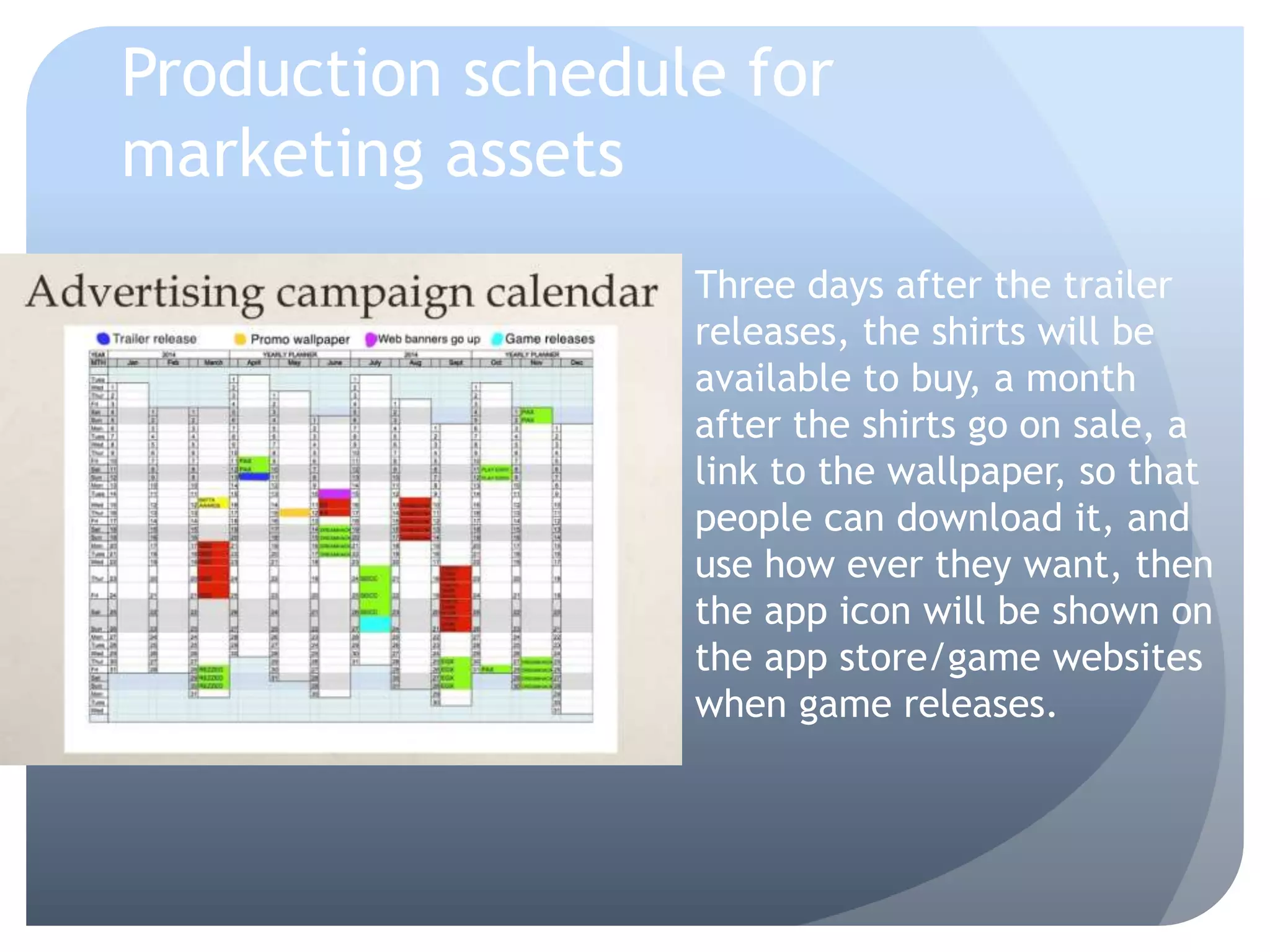 Production schedule for
marketing assets
Three days after the trailer
releases, the shirts will be
available to buy, a month
after the shirts go on sale, a
link to the wallpaper, so that
people can download it, and
use how ever they want, then
the app icon will be shown on
the app store/game websites
when game releases.
 
