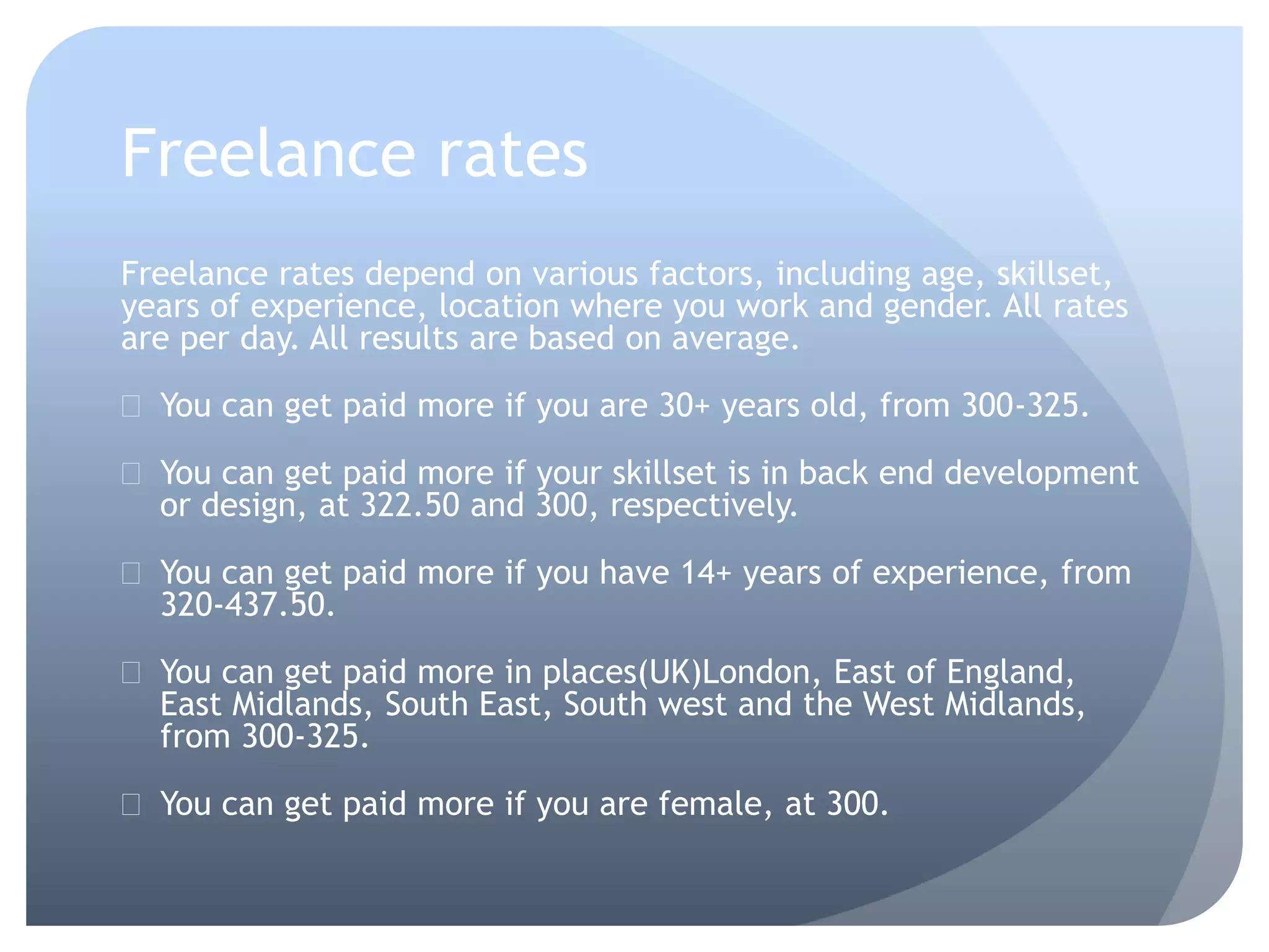 Freelance rates
Freelance rates depend on various factors, including age, skillset,
years of experience, location where you work and gender. All rates
are per day. All results are based on average.
 You can get paid more if you are 30+ years old, from 300-325.
 You can get paid more if your skillset is in back end development
or design, at 322.50 and 300, respectively.
 You can get paid more if you have 14+ years of experience, from
320-437.50.
 You can get paid more in places(UK)London, East of England,
East Midlands, South East, South west and the West Midlands,
from 300-325.
 You can get paid more if you are female, at 300.
 