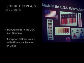 P R O D U C T R E V E A L S
FA L L 2 0 1 4
? Manufactured in the USA
and Germany
? Exception 3d fiber lashes
will still be manufactured
in China
 