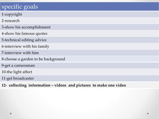 specific goals
1-copyright
2-research
3-show his accomplishment
4-show his famous quotes
5-technical editing advice
6-interview with his family
7-interview with him
8-choose a garden to be background
9-get a cameraman
10-the light affect
11-get broadcaster
12- collecting information – videos and pictures to make one video
 