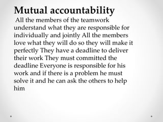 Mutual accountability
All the members of the teamwork
understand what they are responsible for
individually and jointly All the members
love what they will do so they will make it
perfectly They have a deadline to deliver
their work They must committed the
deadline Everyone is responsible for his
work and if there is a problem he must
solve it and he can ask the others to help
him
 