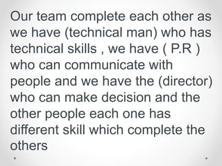 Our team complete each other as
we have (technical man) who has
technical skills , we have ( P.R )
who can communicate with
people and we have the (director)
who can make decision and the
other people each one has
different skill which complete the
others
 