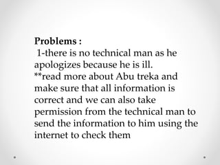 Problems :
1-there is no technical man as he
apologizes because he is ill.
**read more about Abu treka and
make sure that all information is
correct and we can also take
permission from the technical man to
send the information to him using the
internet to check them
 