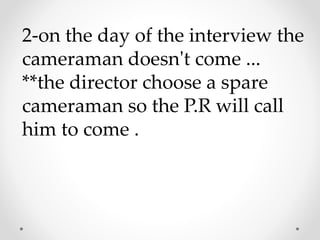 2-on the day of the interview the
cameraman doesn't come ...
**the director choose a spare
cameraman so the P.R will call
him to come .
 
