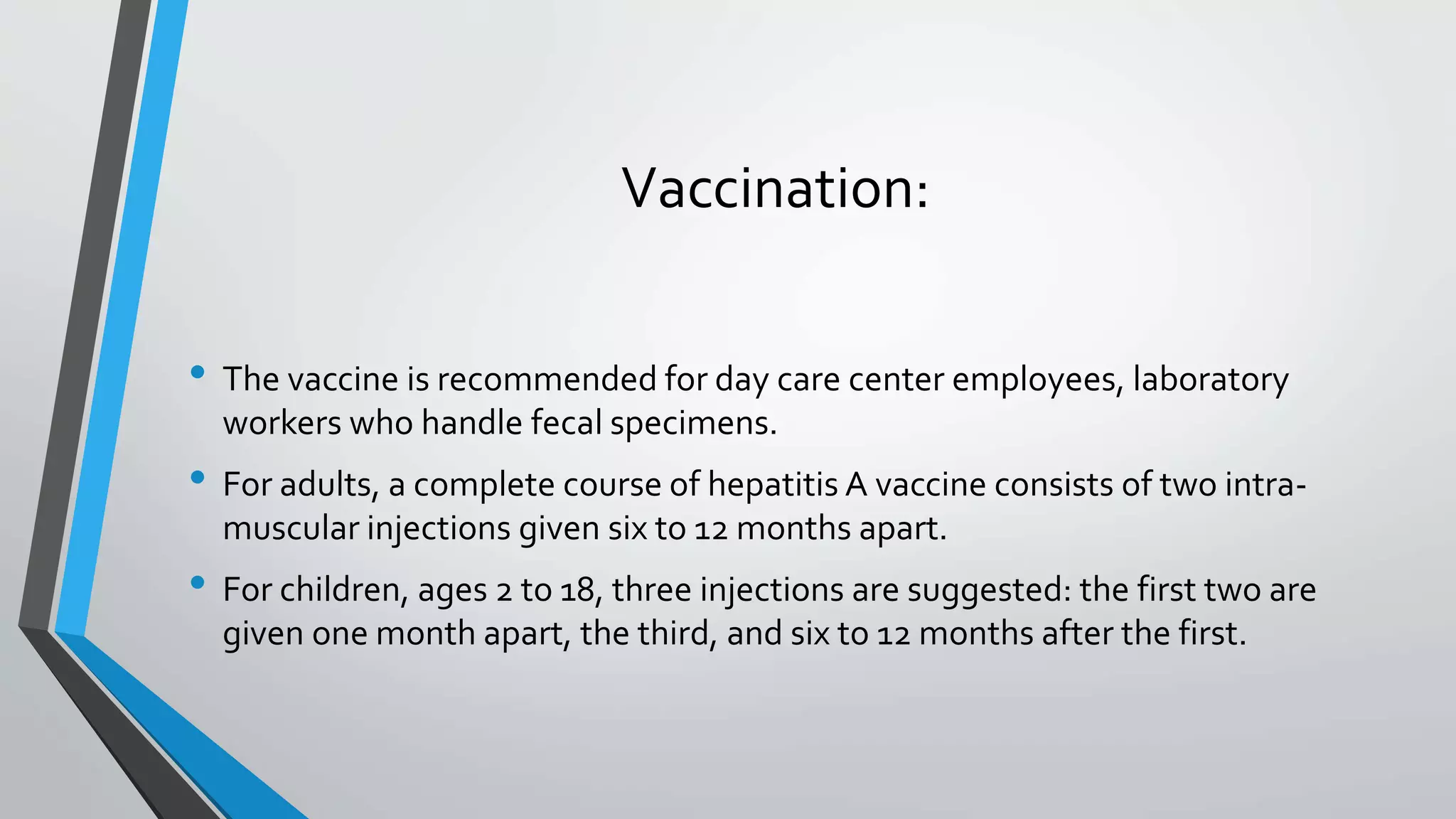 Vaccination:
&bull; The vaccine is recommended for day care center employees, laboratory
workers who handle fecal specimens.
&bull; For adults, a complete course of hepatitis A vaccine consists of two intra-
muscular injections given six to 12 months apart.
&bull; For children, ages 2 to 18, three injections are suggested: the first two are
given one month apart, the third, and six to 12 months after the first.
 