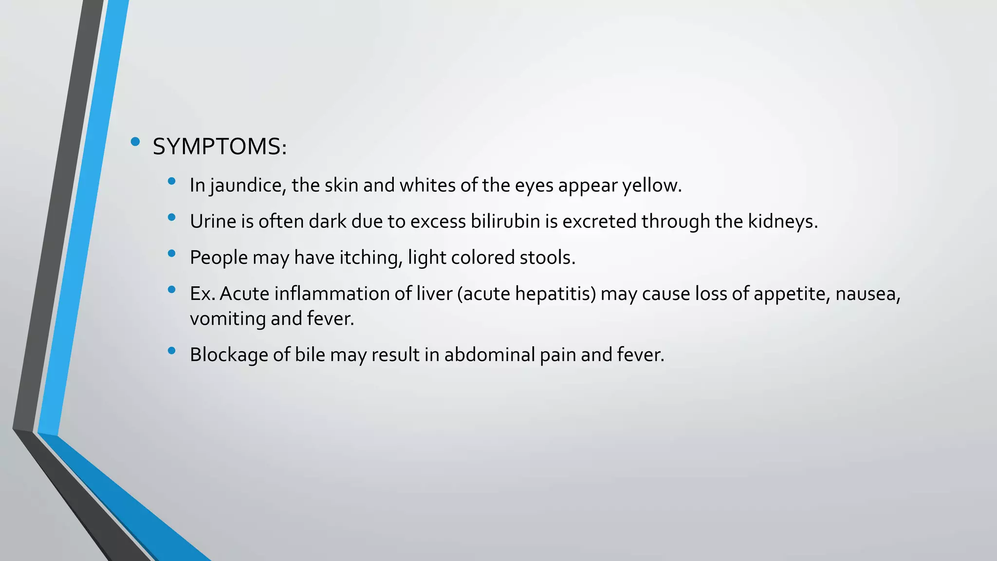&bull; SYMPTOMS:
&bull; In jaundice, the skin and whites of the eyes appear yellow.
&bull; Urine is often dark due to excess bilirubin is excreted through the kidneys.
&bull; People may have itching, light colored stools.
&bull; Ex.Acute inflammation of liver (acute hepatitis) may cause loss of appetite, nausea,
vomiting and fever.
&bull; Blockage of bile may result in abdominal pain and fever.
 