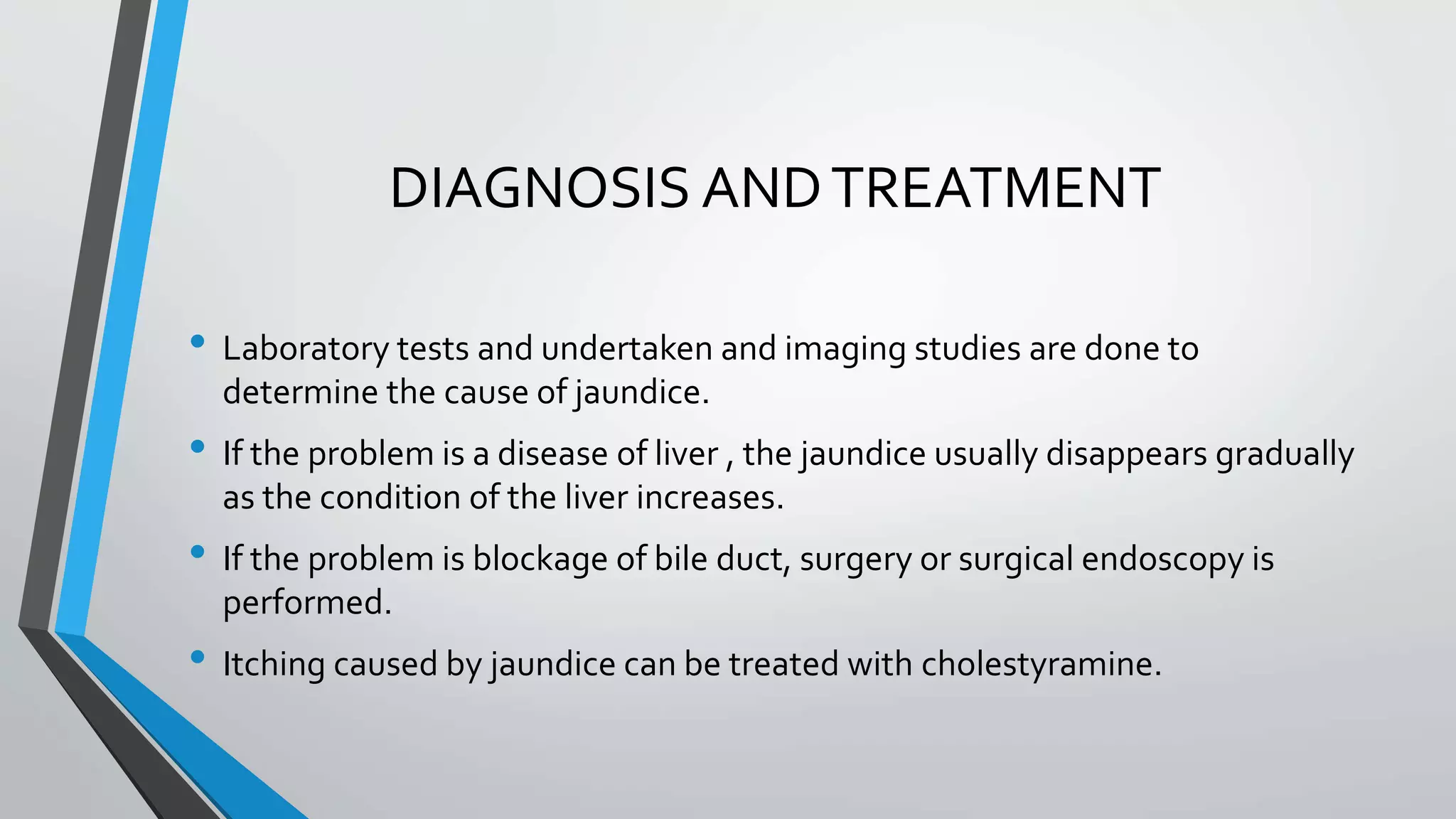 DIAGNOSIS ANDTREATMENT
&bull; Laboratory tests and undertaken and imaging studies are done to
determine the cause of jaundice.
&bull; If the problem is a disease of liver , the jaundice usually disappears gradually
as the condition of the liver increases.
&bull; If the problem is blockage of bile duct, surgery or surgical endoscopy is
performed.
&bull; Itching caused by jaundice can be treated with cholestyramine.
 