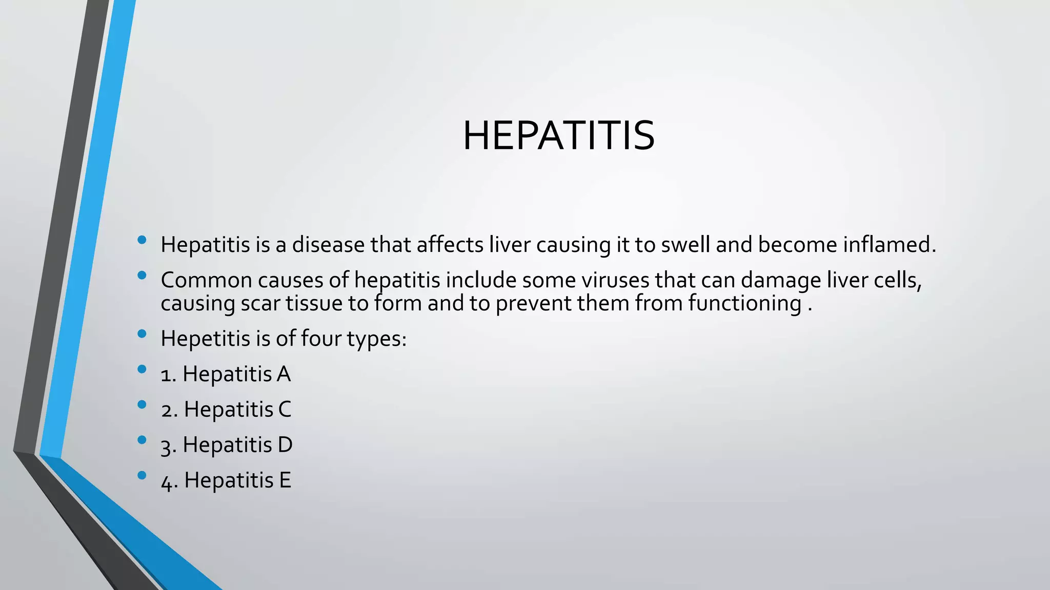 HEPATITIS
&bull; Hepatitis is a disease that affects liver causing it to swell and become inflamed.
&bull; Common causes of hepatitis include some viruses that can damage liver cells,
causing scar tissue to form and to prevent them from functioning .
&bull; Hepetitis is of four types:
&bull; 1. Hepatitis A
&bull; 2. Hepatitis C
&bull; 3. Hepatitis D
&bull; 4. Hepatitis E
 