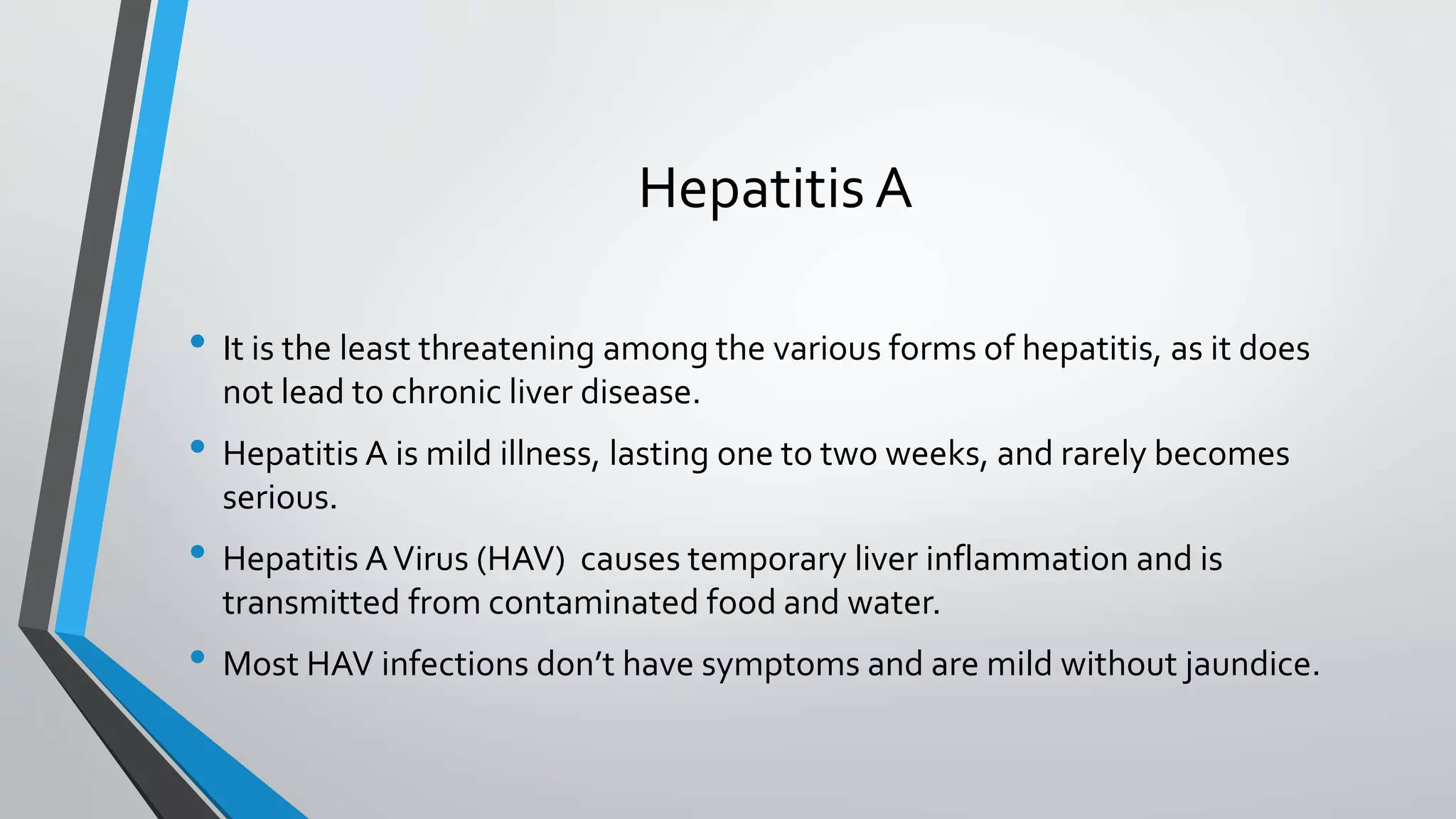 Hepatitis A
&bull; It is the least threatening among the various forms of hepatitis, as it does
not lead to chronic liver disease.
&bull; Hepatitis A is mild illness, lasting one to two weeks, and rarely becomes
serious.
&bull; Hepatitis AVirus (HAV) causes temporary liver inflammation and is
transmitted from contaminated food and water.
&bull; Most HAV infections don&rsquo;t have symptoms and are mild without jaundice.
 