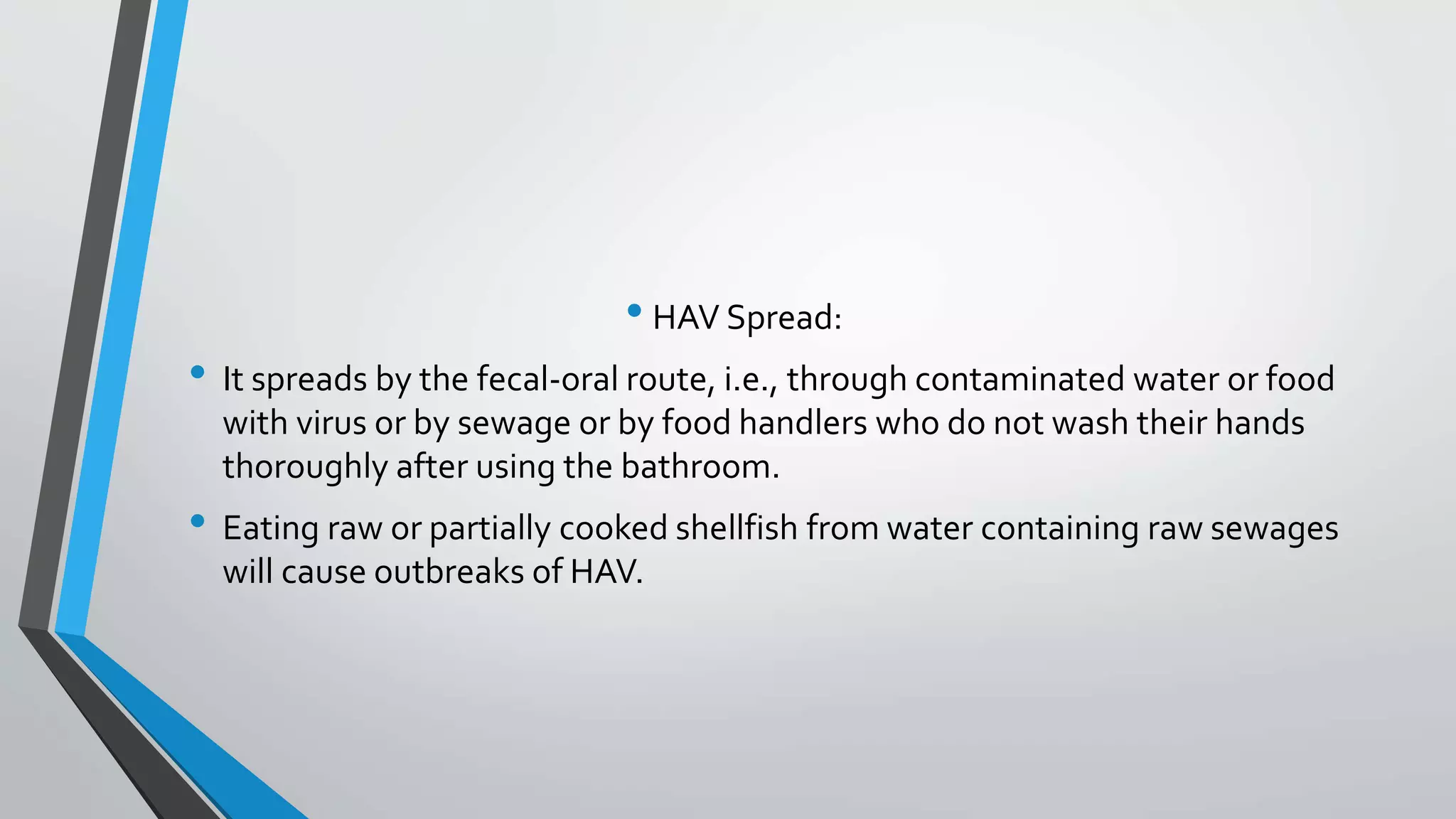 &bull; HAV Spread:
&bull; It spreads by the fecal-oral route, i.e., through contaminated water or food
with virus or by sewage or by food handlers who do not wash their hands
thoroughly after using the bathroom.
&bull; Eating raw or partially cooked shellfish from water containing raw sewages
will cause outbreaks of HAV.
 