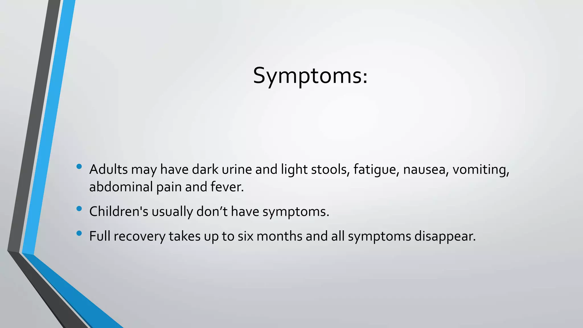 Symptoms:
&bull; Adults may have dark urine and light stools, fatigue, nausea, vomiting,
abdominal pain and fever.
&bull; Children's usually don&rsquo;t have symptoms.
&bull; Full recovery takes up to six months and all symptoms disappear.
 