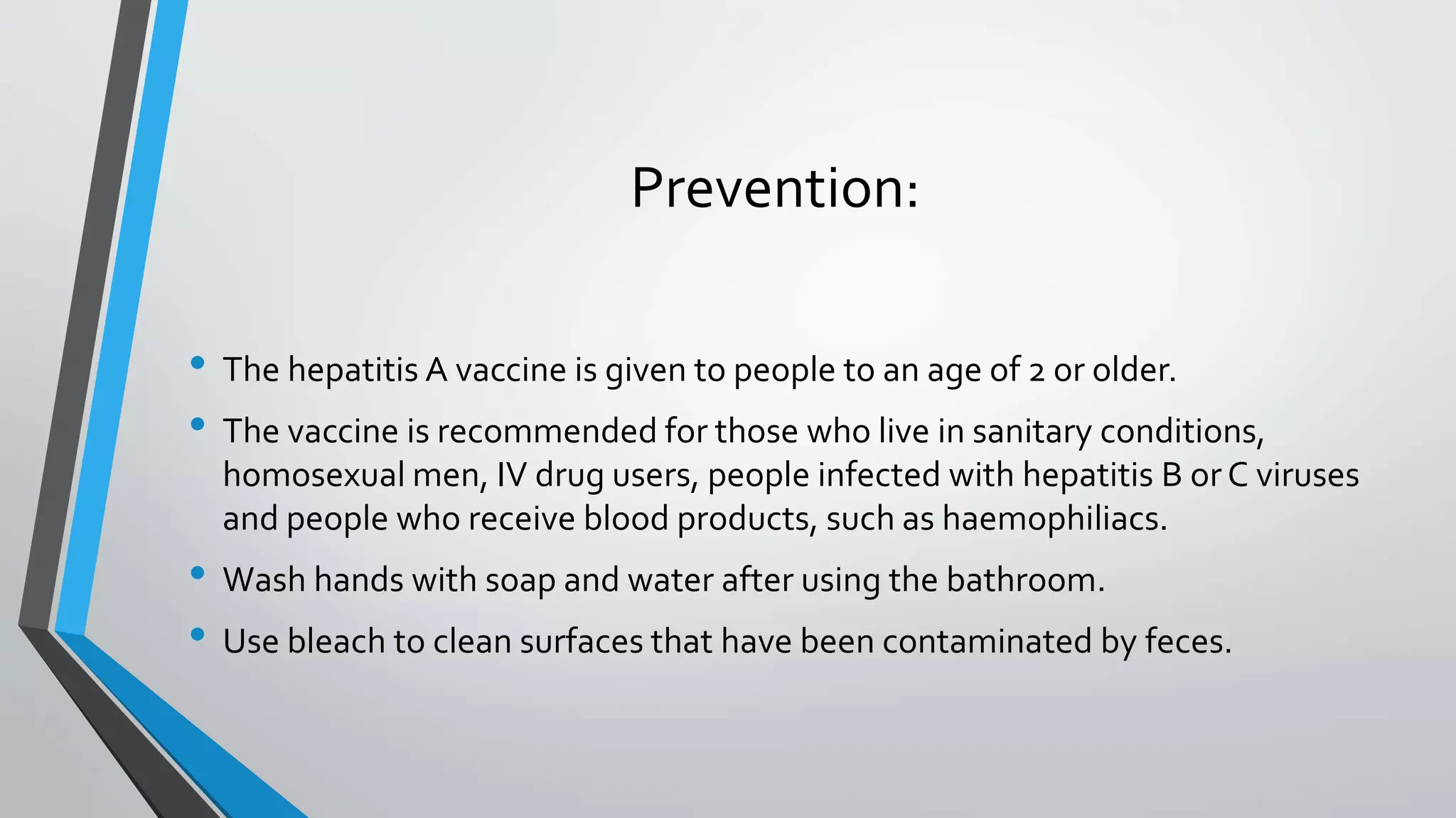 Prevention:
&bull; The hepatitis A vaccine is given to people to an age of 2 or older.
&bull; The vaccine is recommended for those who live in sanitary conditions,
homosexual men, IV drug users, people infected with hepatitis B orC viruses
and people who receive blood products, such as haemophiliacs.
&bull; Wash hands with soap and water after using the bathroom.
&bull; Use bleach to clean surfaces that have been contaminated by feces.
 