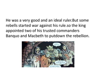 He was a very good and an ideal ruler.But some 
rebells started war against his rule.so the king 
appointed two of his trusted commanders 
Banquo and Macbeth to putdown the rebellion. 
 