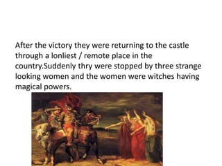 After the victory they were returning to the castle 
through a lonliest / remote place in the 
country.Suddenly thry were stopped by three strange 
looking women and the women were witches having 
magical powers. 
 
