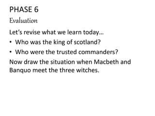 PHASE 6 
Evaluation 
Let’s revise what we learn today… 
• Who was the king of scotland? 
• Who were the trusted commanders? 
Now draw the situation when Macbeth and 
Banquo meet the three witches. 
 