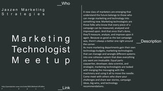 A new class of marketers are emerging that 
understand the future belongs to those who 
can merge marketing and technology into 
something new. Marketing technologists are 
those folks who know that every piece of a 
campaign can be measured, analyzed and 
improved upon. And that once that's done, 
they'll measure, analyze, and improve upon it 
again. Because as good as the last campaign 
was, there's always a better one right around 
the corner. 
As more marketing departments gain their own 
technology budgets, marketing technologists 
that can manage and wrangle different systems 
into one cohesive system that does everything 
you want are invaluable. Equal parts 
copywriter, developer, data scientist, and 
strategist, marketing technologists are tasked 
with merging the messaging with the 
machinery and using it all to move the needle. 
Come meet with others who share your 
challenges and share war stories, campaign 
ideas, big wins, and technology 
recommendations. 
__Who 
J a x z e n M a r k e t i n g 
S t r a t e g i e s 
__Description M a r k e t i n g 
Technologist 
M e e t u p 
http://panelpicker.sxsw.com/vote/38313#sthash.BTc6Bre 
P . d p u f 
__Link  